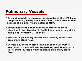 Pulmonary Vessels * It is not possible to measure the diameter of the MPA from the plain film (usually subjective); but if   there are variable degrees of bulging, means enlarged MPA. * Assessment of the hilar pulmonary arteries is more objective & the diameter of the Rt. lower lobe   artery at its mid-point (normally 9  –  16 mm). * The size of pulmonary vessels with the lung reflects the pulmonary blood flow. * Increase pulmonary blood flow is seen in ASD, VSD, & PDA, & all of these will lead to  Systemic  to  Pulmonary  (Lt. to Rt. shunt) & these will to increase pulmonary blood flow. 