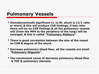 Pulmonary Vessels * Hemodynamically significant Lt. to Rt. shunt is (2/1 ratio or more) & this will produce CXR findings; if less ratio there will be no CXR findings & all the pulmonary vessels will (from the MPA to the   periphery of the lung) will be enlarged, & this is called " Pulmonary Plethora ". * There is good correlation between the size of the vessel on CXR & degree of the shunt. * Decrease pulmonary blood flow, all the vessels are small " Pulmonary Oligemia ". * The commonest cause of decrease pulmonary blood flow is TOF & pulmonary stenosis. 