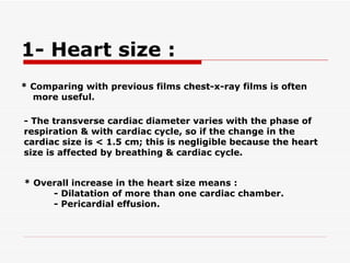 * Comparing with previous films chest-x-ray films is often more useful. - The transverse cardiac diameter varies with the phase of respiration & with cardiac cycle, so if the   change in the cardiac size is < 1.5 cm; this is negligible because the heart size is affected by breathing & cardiac cycle.   * Overall increase in the heart size means : - Dilatation of more than one cardiac chamber. - Pericardial effusion.   1- Heart size :  