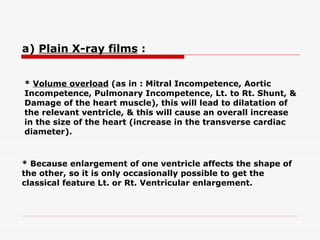 *  Volume overload  (as in : Mitral Incompetence, Aortic Incompetence, Pulmonary Incompetence, Lt.   to Rt. Shunt, & Damage of the heart muscle), this will lead to dilatation of the relevant ventricle, &   this will cause an overall increase in the size of the heart (increase in the transverse cardiac diameter).   * Because enlargement of one ventricle affects the shape of the other, so it is only occasionally possible to get the classical feature Lt. or Rt. Ventricular enlargement.   a)  Plain X-ray films  :   