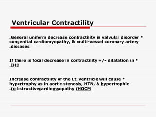 Ventricular Contractility   * General uniform decrease contractility in valvular disorder, congenital cardiomyopathy, &   multi-vessel coronary artery diseases. * If there is focal decrease in contractility +/- dilatation in IHD. * Increase contractility of the Lt. ventricle will cause hypertrophy as in aortic stenosis, HTN, &   h ypertrophic o bstructive  c ardio m yopathy ( HOCM ). 