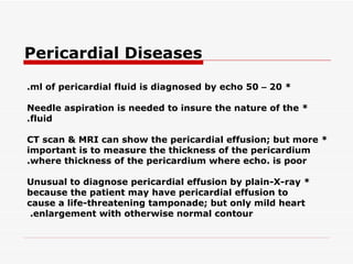 Pericardial Diseases * 20  –  50 ml of pericardial fluid is diagnosed by echo. * Needle aspiration is needed to insure the nature of the fluid. * CT scan & MRI can show the pericardial effusion; but more important is to measure the thickness of   the pericardium where thickness of the pericardium where echo. is poor. * Unusual to diagnose pericardial effusion by plain-X-ray because the patient may have pericardial   effusion to cause a life-threatening tamponade; but only mild heart enlargement with otherwise normal contour.   
