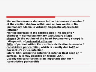 * Marked increase or decrease in the transverse diameter of the cardiac shadow within one or two   weeks + No pulmonary edema is virtually diagnostic of  pericardial effusion . * Marked increase in the cardiac size + no specific chamber + normal pulmonary vasculature ( flask shape ) (& the outline of the heart become very sharp) is diagnostic of  pericardial effusion . * Pericardial calcification is seen in  50%  of patient within constrictive pericarditis , which is usually due to  TB  or Coxsackie's virus  infection. * Best seen on  lateral CXR , along the anterior & inferior surface,  & it may possible on frontal   CXR. * Usually the calcification is an important sign for constrictive pericarditis. 