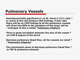 Pulmonary Vessels * Hemodynamically significant Lt. to Rt. shunt is (2/1 ratio or more) & this will produce CXR findings; if less ratio there will be no CXR findings & all the pulmonary vessels will (from the MPA to the   periphery of the lung) will be enlarged, & this is called " Pulmonary Plethora ". * There is good correlation between the size of the vessel on CXR & degree of the shunt. * Decrease pulmonary blood flow, all the vessels are small " Pulmonary Oligemia ". * The commonest cause of decrease pulmonary blood flow is TOF & pulmonary stenosis. 