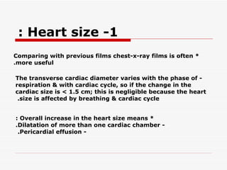 * Comparing with previous films chest-x-ray films is often more useful. - The transverse cardiac diameter varies with the phase of respiration & with cardiac cycle, so if the   change in the cardiac size is < 1.5 cm; this is negligible because the heart size is affected by breathing & cardiac cycle.   * Overall increase in the heart size means : - Dilatation of more than one cardiac chamber. - Pericardial effusion.   1- Heart size :  