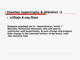 2- Chamber hypertrophy & dilatation : a)  Plain X-ray films  :   *  Pressure overload  (as in : Hypertension, Aortic Stenosis, Pulmonary Stenosis), this will lead to ventricular wall hypertrophy, & such change will produce little change in the external contour of   the heart, until the ventricle fails. 