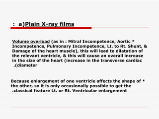 *  Volume overload  (as in : Mitral Incompetence, Aortic Incompetence, Pulmonary Incompetence, Lt.   to Rt. Shunt, & Damage of the heart muscle), this will lead to dilatation of the relevant ventricle, &   this will cause an overall increase in the size of the heart (increase in the transverse cardiac diameter).   * Because enlargement of one ventricle affects the shape of the other, so it is only occasionally possible to get the classical feature Lt. or Rt. Ventricular enlargement.   a)  Plain X-ray films  :   