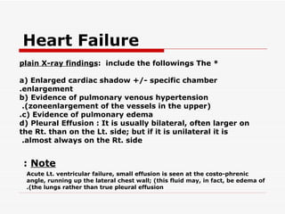 Heart Failure
plain X-ray findings: include the followings The *

a( Enlarged cardiac shadow +/- specific chamber
.enlargement
b( Evidence of pulmonary venous hypertension
 .(zoneenlargement of the vessels in the upper(
.c( Evidence of pulmonary edema
d( Pleural Effusion : It is usually bilateral, often larger on
the Rt. than on the Lt. side; but if it is unilateral it is
 .almost always on the Rt. side


 : Note
 Acute Lt. ventricular failure, small effusion is seen at the costo-phrenic
 angle, running up the lateral chest wall; (this fluid may, in fact, be edema of
 .(the lungs rather than true pleural effusion
 