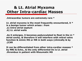 & Lt. Atrial Myxoma
Other Intra-cardiac Masses
.Intracardiac tumors are extremely rare *

Lt. atrial myxoma is the most frequently encountered, it *
is a benign tumor which arises : from
.a( Intra-atrial septum
.b( Lt. atrial walls

.As it enlarges, it becomes pedunculated to float in the Lt *
atrial cavity, & therefore it will interfere with mitral valve
function & mimic MS or MR in both ways (clinically & by
.(CXR

It can be differentiated from other intra-cardiac masses *
by MRI & Echo., & the only differential Dx is Lt. atrial
.thrombus in patient with Rheumatic MS
 