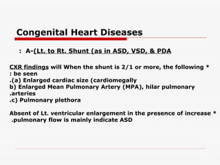 Congenital Heart Diseases

   : A-(Lt. to Rt. Shunt (as in ASD, VSD, & PDA

CXR findings will When the shunt is 2/1 or more, the following *
: be seen
.(a( Enlarged cardiac size (cardiomegally
b( Enlarged Mean Pulmonary Artery (MPA(, hilar pulmonary
.arteries
.c( Pulmonary plethora

Absent of Lt. ventricular enlargement in the presence of increase *
.pulmonary flow is mainly indicate ASD
 