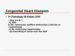 Congenital Heart Diseases
: D-(Tetralogy Of Fallot (TOF
 : they are & *
 .a( VSD
 b( Rt. ventricular outflow obstruction (valvular or
 .(subvalvular
 .c( Rt. ventricular hypertrophy
  .d( Overriding of aorta over the VSD
 