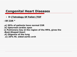 Congenital Heart Diseases
 : D-(Tetralogy Of Fallot (TOF
: BY CXR *

.a( 50% of patients have normal CXR
.b( Upturned cardiac apex
c( Pulmonary bay at the region of the MPA, gives the
.Boot-Shaped Heart
.d( Oligemia of the lung
 .e( 25% Rt. sided aortic arch
 