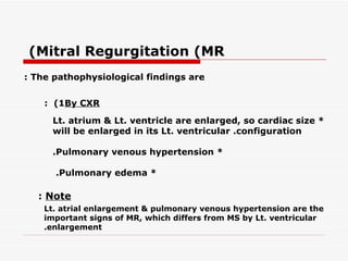 (Mitral Regurgitation (MR
: The pathophysiological findings are


    : (1By CXR

     Lt. atrium & Lt. ventricle are enlarged, so cardiac size *
     will be enlarged in its Lt. ventricular .configuration

     .Pulmonary venous hypertension *

      .Pulmonary edema *

  : Note
    Lt. atrial enlargement & pulmonary venous hypertension are the
    important signs of MR, which differs from MS by Lt. ventricular
    .enlargement
 