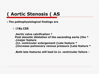 ( Aortic Stenosis ( AS
: The pathophysiological findings are

    : (1By CXR

     .Aortic valve calcification *
     Post stenotic dilatation of the ascending aorta (the *
     .(major feature
     .(Lt. ventricular enlargement (Late feature *
     .(Increase pulmonary venous pressure (Late feature *

     .Both late features will lead to Lt. ventricular failure -
 