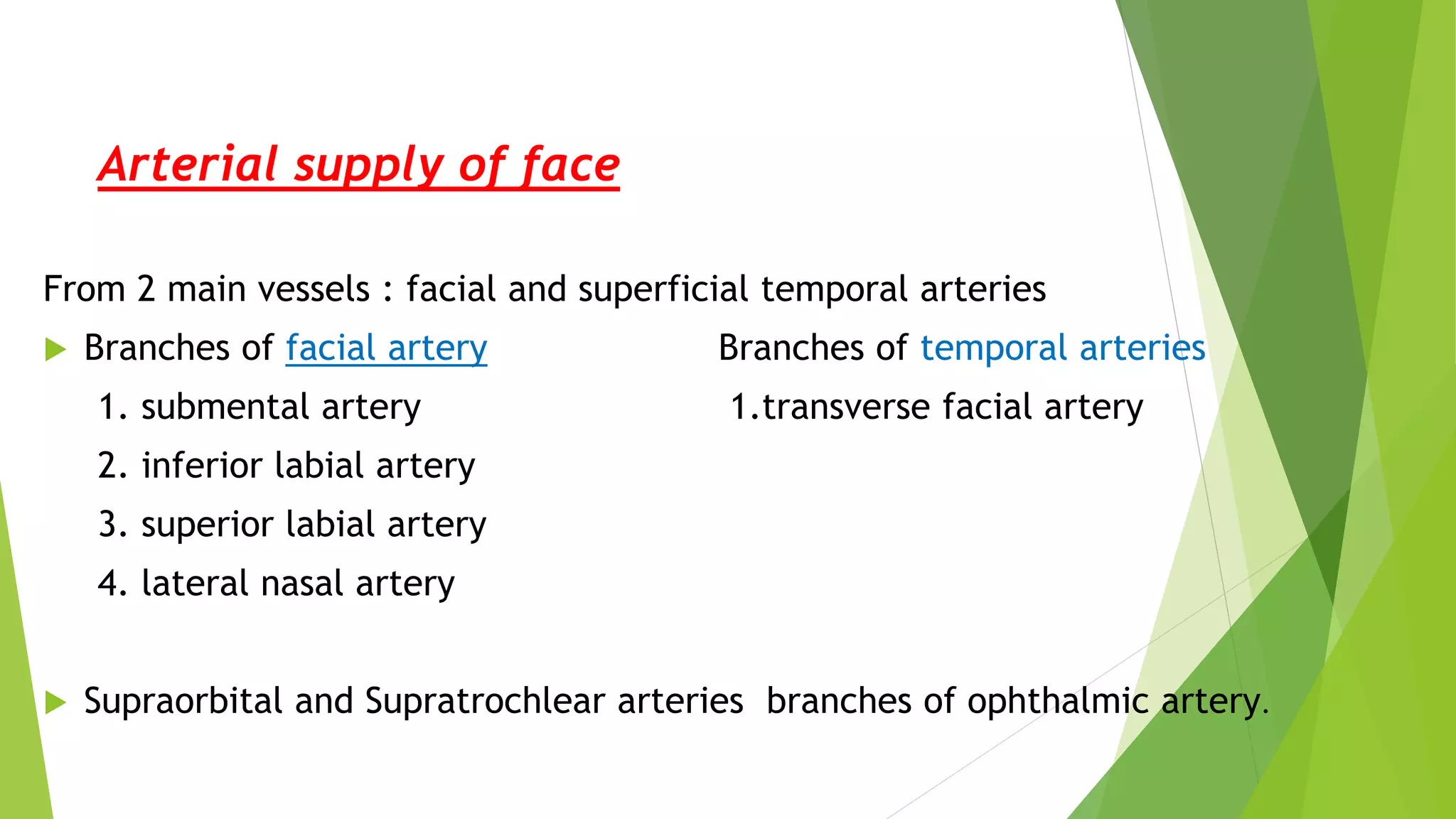 Arterial supply of face
From 2 main vessels : facial and superficial temporal arteries
 Branches of facial artery Branches of temporal arteries
1. submental artery 1.transverse facial artery
2. inferior labial artery
3. superior labial artery
4. lateral nasal artery
 Supraorbital and Supratrochlear arteries branches of ophthalmic artery.
 