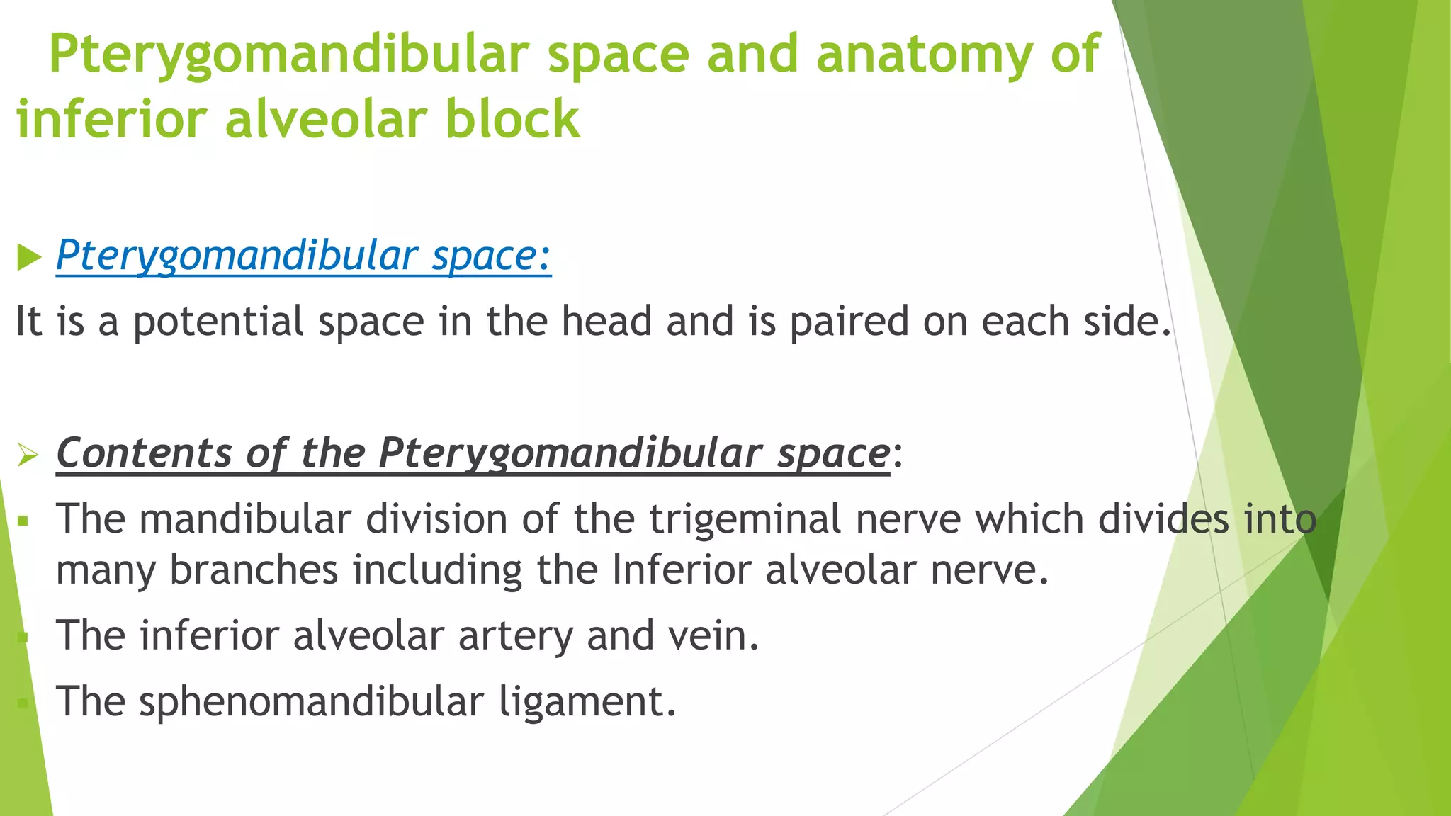 Pterygomandibular space and anatomy of
inferior alveolar block
 Pterygomandibular space:
It is a potential space in the head and is paired on each side.
 Contents of the Pterygomandibular space:
 The mandibular division of the trigeminal nerve which divides into
many branches including the Inferior alveolar nerve.
 The inferior alveolar artery and vein.
 The sphenomandibular ligament.
 