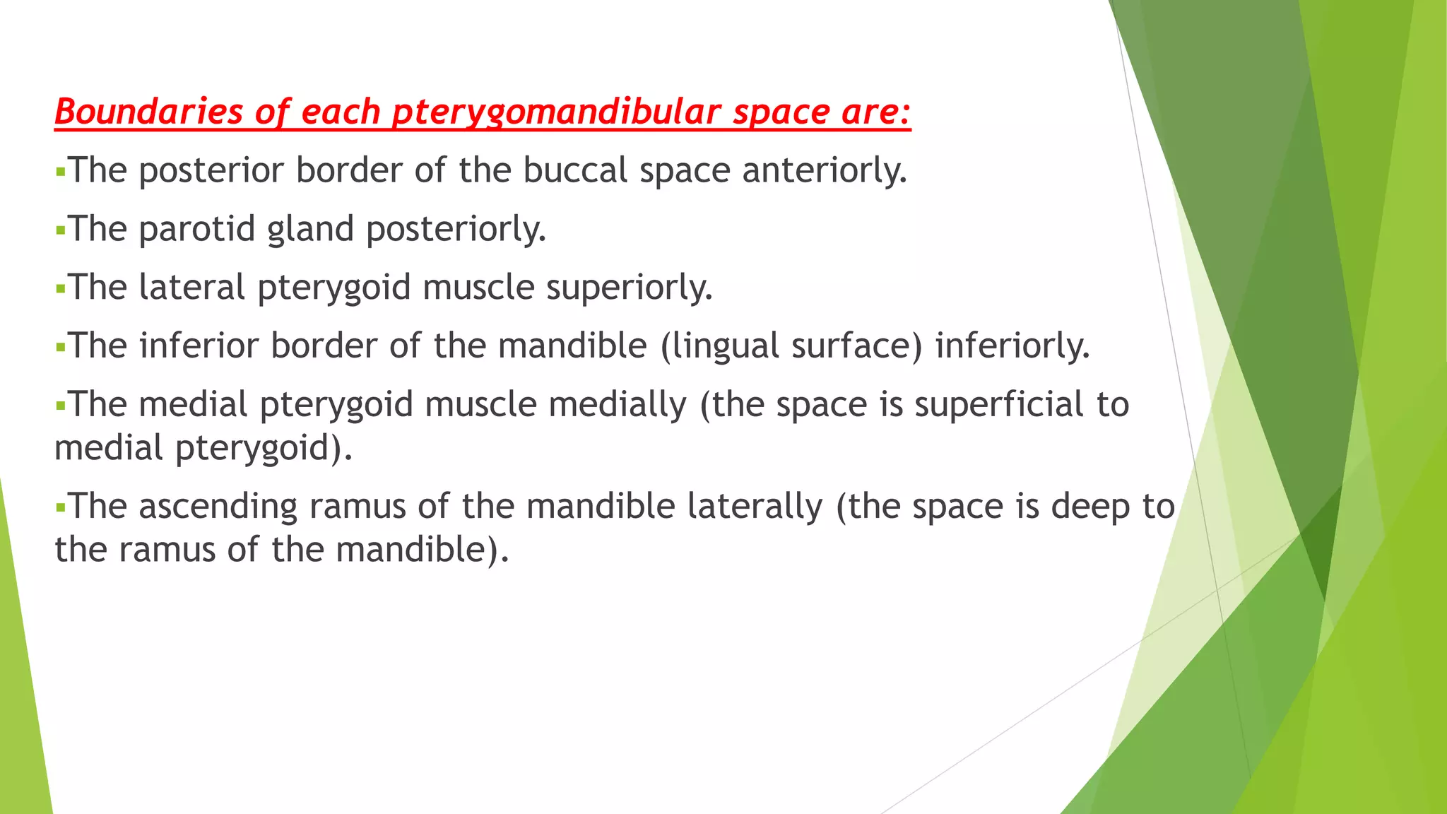 Boundaries of each pterygomandibular space are:
The posterior border of the buccal space anteriorly.
The parotid gland posteriorly.
The lateral pterygoid muscle superiorly.
The inferior border of the mandible (lingual surface) inferiorly.
The medial pterygoid muscle medially (the space is superficial to
medial pterygoid).
The ascending ramus of the mandible laterally (the space is deep to
the ramus of the mandible).
 