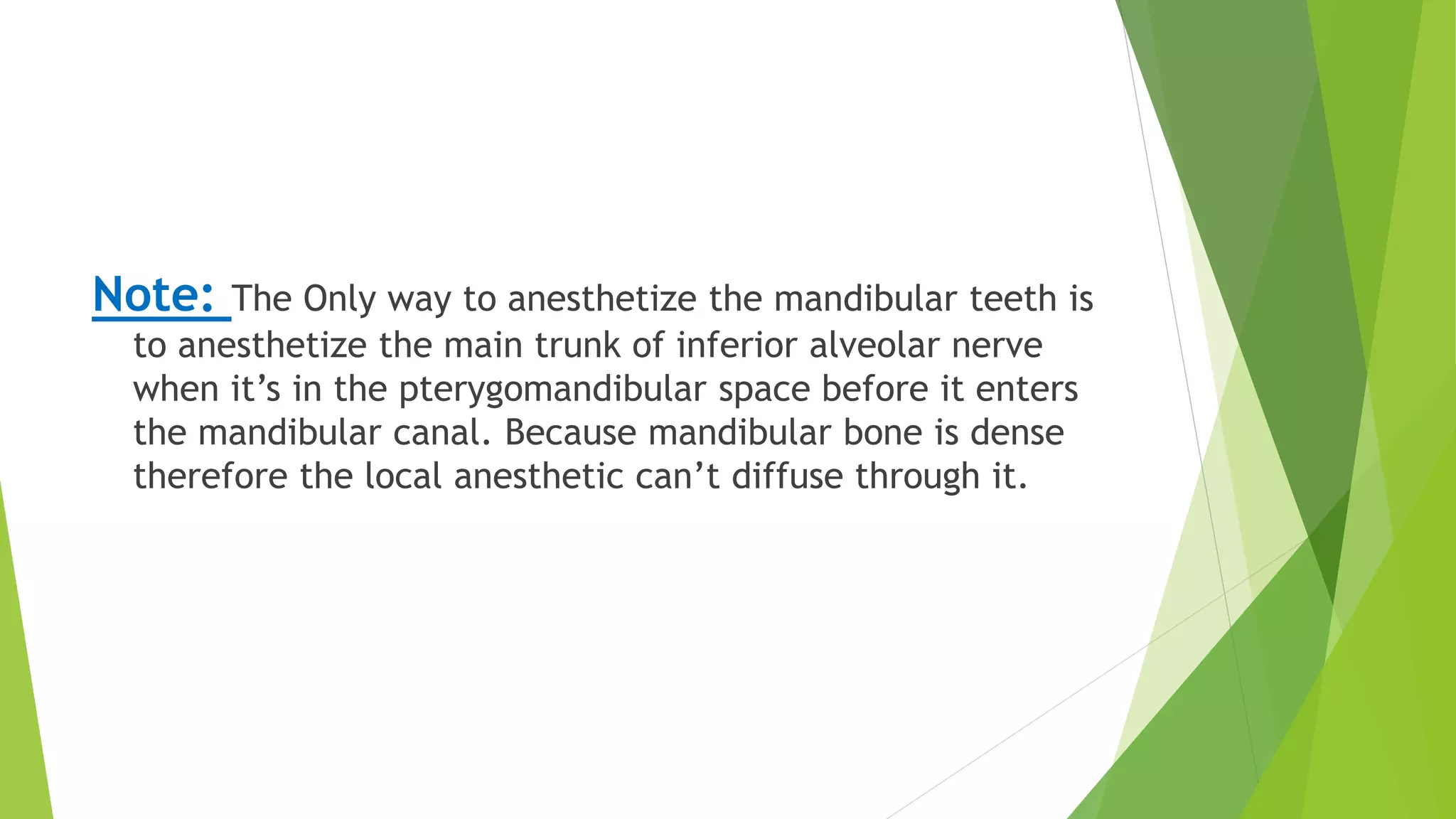 Note: The Only way to anesthetize the mandibular teeth is
to anesthetize the main trunk of inferior alveolar nerve
when it’s in the pterygomandibular space before it enters
the mandibular canal. Because mandibular bone is dense
therefore the local anesthetic can’t diffuse through it.
 