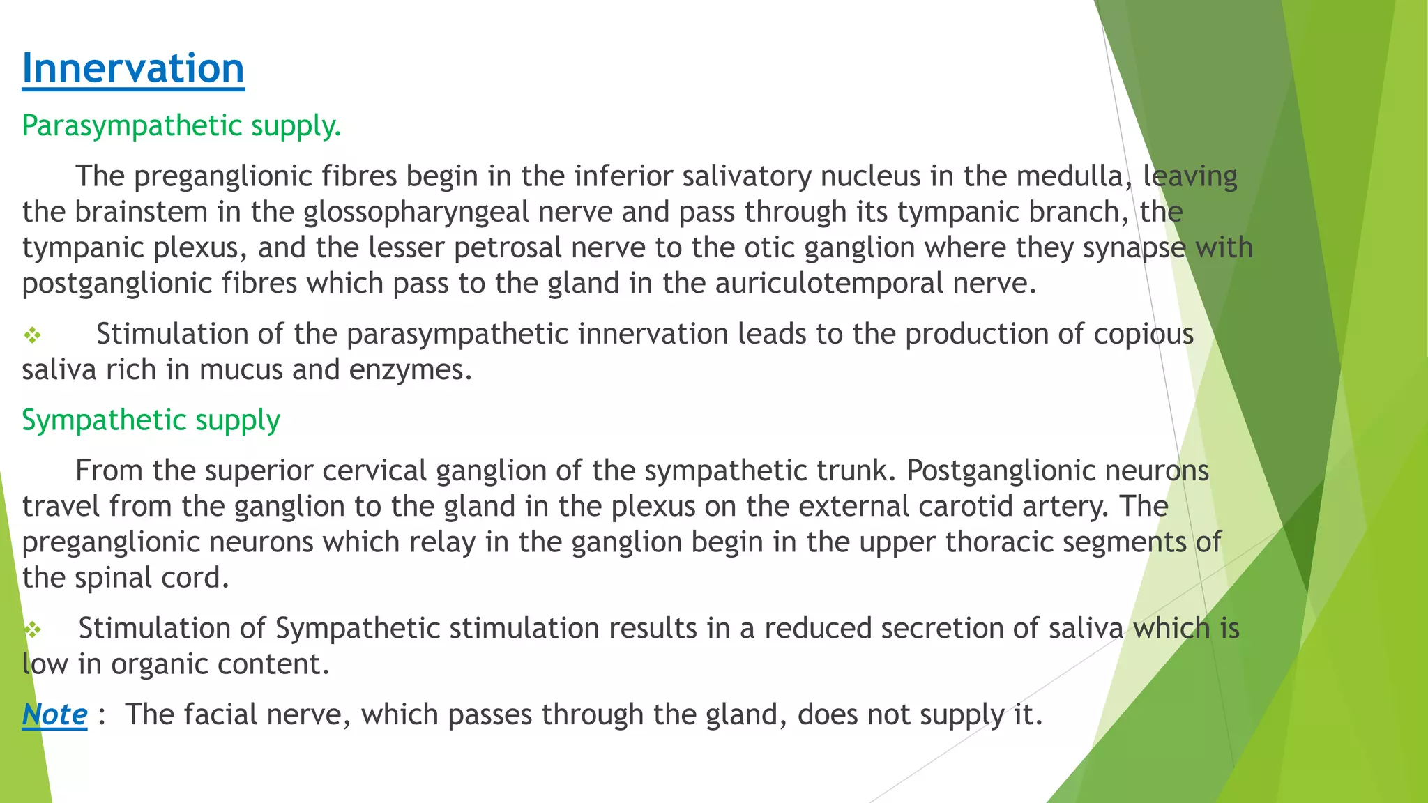 Innervation
Parasympathetic supply.
The preganglionic fibres begin in the inferior salivatory nucleus in the medulla, leaving
the brainstem in the glossopharyngeal nerve and pass through its tympanic branch, the
tympanic plexus, and the lesser petrosal nerve to the otic ganglion where they synapse with
postganglionic fibres which pass to the gland in the auriculotemporal nerve.
 Stimulation of the parasympathetic innervation leads to the production of copious
saliva rich in mucus and enzymes.
Sympathetic supply
From the superior cervical ganglion of the sympathetic trunk. Postganglionic neurons
travel from the ganglion to the gland in the plexus on the external carotid artery. The
preganglionic neurons which relay in the ganglion begin in the upper thoracic segments of
the spinal cord.
 Stimulation of Sympathetic stimulation results in a reduced secretion of saliva which is
low in organic content.
Note : The facial nerve, which passes through the gland, does not supply it.
 