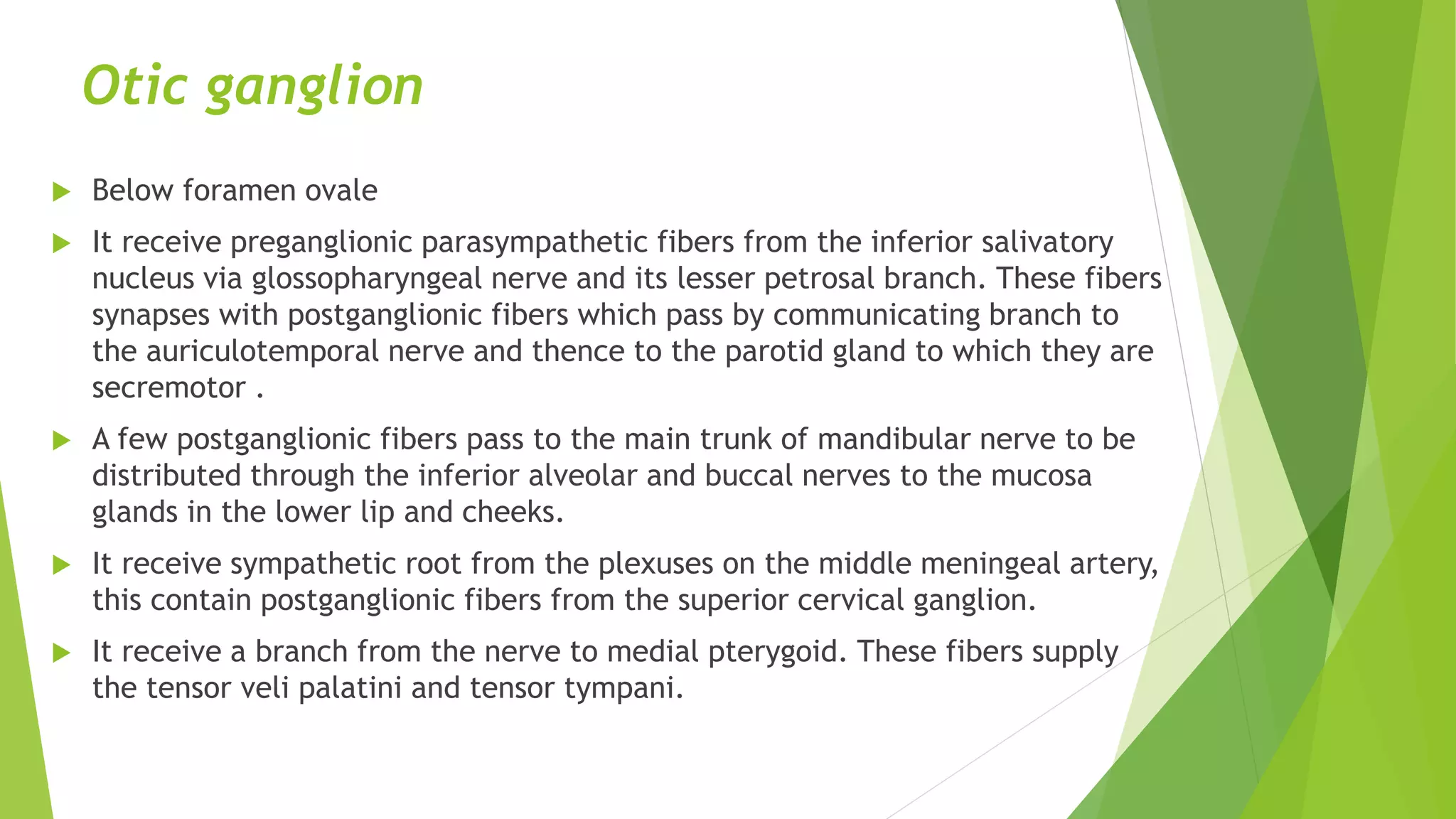 Otic ganglion
 Below foramen ovale
 It receive preganglionic parasympathetic fibers from the inferior salivatory
nucleus via glossopharyngeal nerve and its lesser petrosal branch. These fibers
synapses with postganglionic fibers which pass by communicating branch to
the auriculotemporal nerve and thence to the parotid gland to which they are
secremotor .
 A few postganglionic fibers pass to the main trunk of mandibular nerve to be
distributed through the inferior alveolar and buccal nerves to the mucosa
glands in the lower lip and cheeks.
 It receive sympathetic root from the plexuses on the middle meningeal artery,
this contain postganglionic fibers from the superior cervical ganglion.
 It receive a branch from the nerve to medial pterygoid. These fibers supply
the tensor veli palatini and tensor tympani.
 