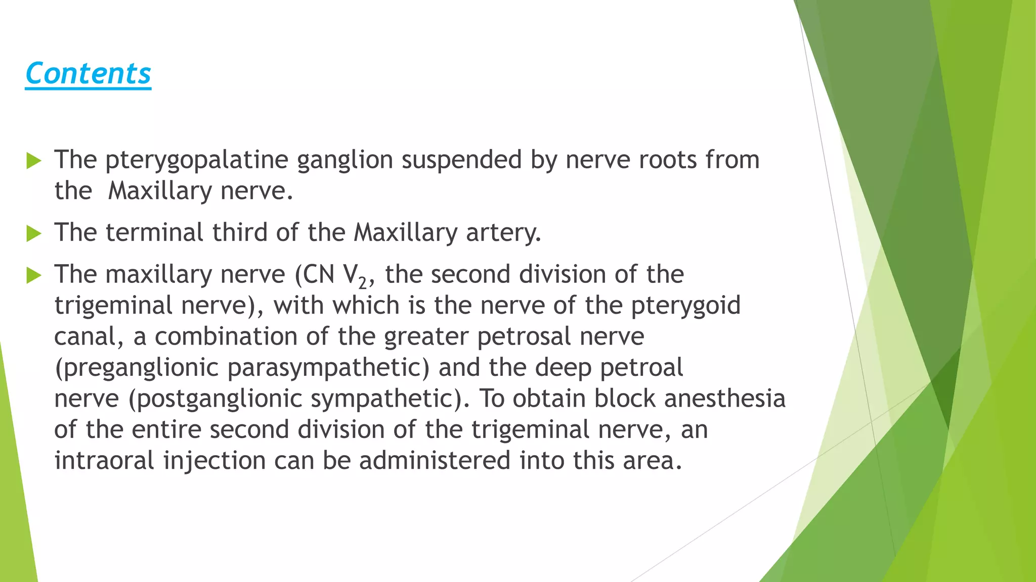 Contents
 The pterygopalatine ganglion suspended by nerve roots from
the Maxillary nerve.
 The terminal third of the Maxillary artery.
 The maxillary nerve (CN V2, the second division of the
trigeminal nerve), with which is the nerve of the pterygoid
canal, a combination of the greater petrosal nerve
(preganglionic parasympathetic) and the deep petroal
nerve (postganglionic sympathetic). To obtain block anesthesia
of the entire second division of the trigeminal nerve, an
intraoral injection can be administered into this area.
 