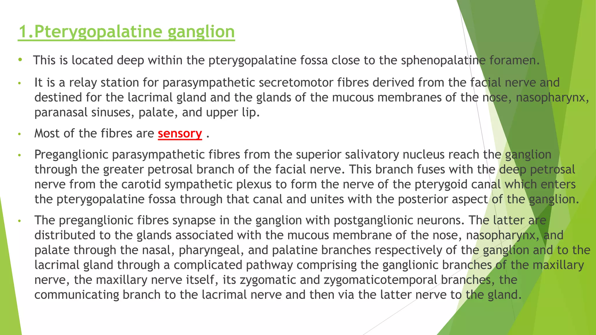 1.Pterygopalatine ganglion
• This is located deep within the pterygopalatine fossa close to the sphenopalatine foramen.
• It is a relay station for parasympathetic secretomotor fibres derived from the facial nerve and
destined for the lacrimal gland and the glands of the mucous membranes of the nose, nasopharynx,
paranasal sinuses, palate, and upper lip.
• Most of the fibres are sensory .
• Preganglionic parasympathetic fibres from the superior salivatory nucleus reach the ganglion
through the greater petrosal branch of the facial nerve. This branch fuses with the deep petrosal
nerve from the carotid sympathetic plexus to form the nerve of the pterygoid canal which enters
the pterygopalatine fossa through that canal and unites with the posterior aspect of the ganglion.
• The preganglionic fibres synapse in the ganglion with postganglionic neurons. The latter are
distributed to the glands associated with the mucous membrane of the nose, nasopharynx, and
palate through the nasal, pharyngeal, and palatine branches respectively of the ganglion and to the
lacrimal gland through a complicated pathway comprising the ganglionic branches of the maxillary
nerve, the maxillary nerve itself, its zygomatic and zygomaticotemporal branches, the
communicating branch to the lacrimal nerve and then via the latter nerve to the gland.
 