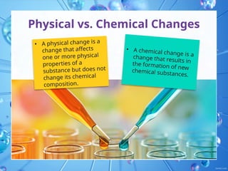 Physical vs. Chemical Changes
• A physical change is a
change that affects
one or more physical
properties of a
substance but does not
change its chemical
composition.
• A chemical change is a
change that results in
the formation of new
chemical substances.
 
