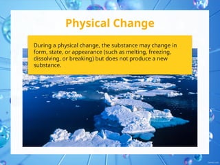 Physical Change
During a physical change, the substance may change in
form, state, or appearance (such as melting, freezing,
dissolving, or breaking) but does not produce a new
substance.
 