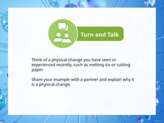 Turn and Talk
Think of a physical change you have seen or
experienced recently, such as melting ice or cutting
paper.
Share your example with a partner and explain why it
is a physical change.
 