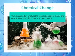 Chemical Change
This change often involves the rearrangement of atoms and
can produce heat, light, gas, or a color change.
 
