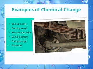Examples of Chemical Change
• Baking a cake
• Burning wood
• Rust on your bike
• Using a battery
• Frying an egg
• Fireworks
 
