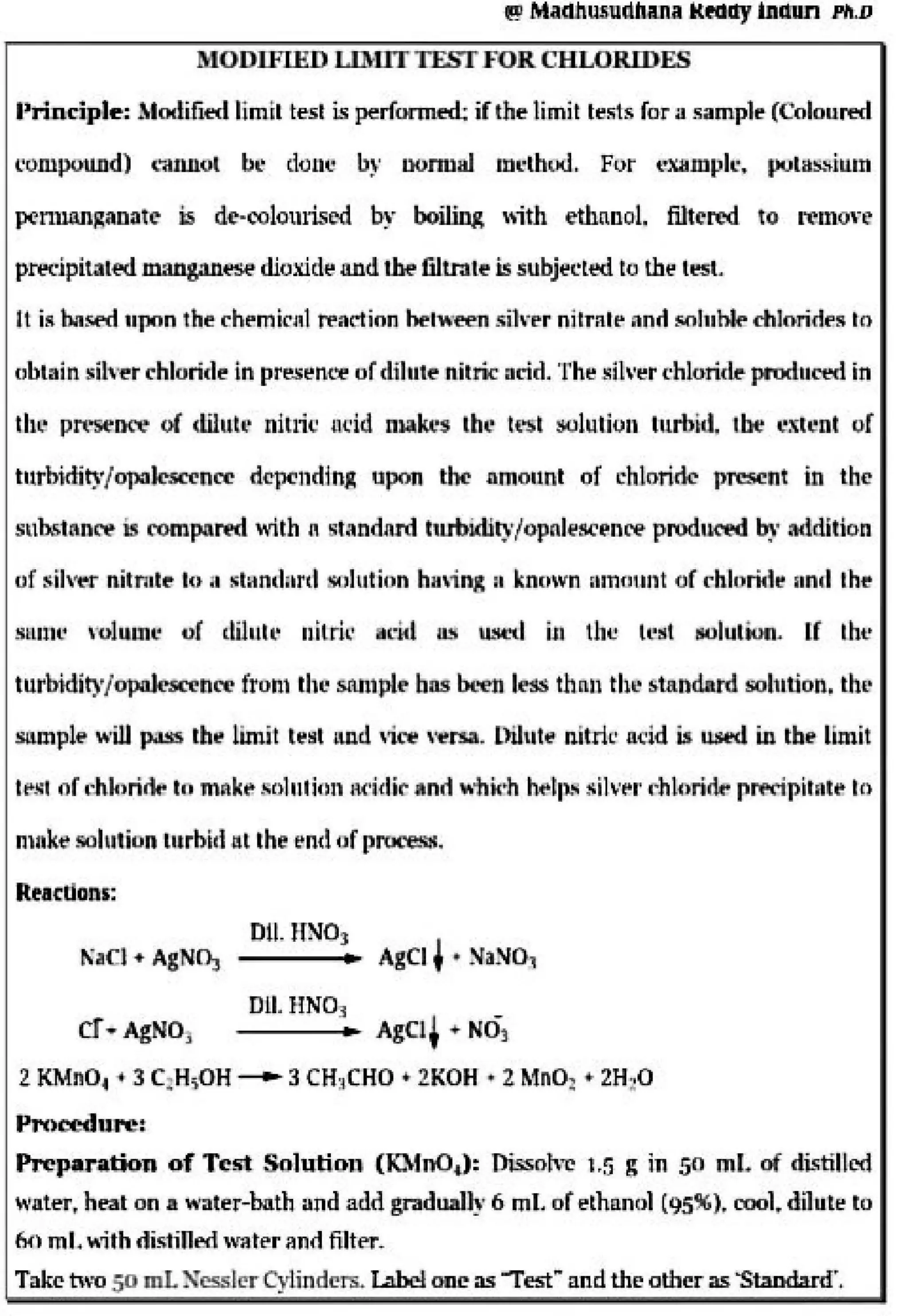 g M.aCIJhusl!ldJla.n:a HM~ lnmm PII.D
MODIFIED UADTTESTFOR CHLO·lUDES
Prin-csiptr.: A1otlified lim~l tesl· is perfonned: jf"die li·mil te!!is for a .~ample (Colon~
l'orupoUJ1d) caiwot b1,;• do:1:1.~ b~· oonnal 1n1,;·tboo~ fo.r t'!Xlimph.:~ pulas...,.lnrn
pcnUW1;~aoate ~ dt"-ooloiuised b~· boil.inl, -.,ith e:thnnot filtered w. 11!010·e
precipitated mang.,nese dioxide and the filtnlle is subjerl~ to th~ t~t
i,t i:!t ooSiNJ 11pon the·chflmii:'i~1 teadion hetween sih~Pr n1Cr11h• anrl M1!11'hlt5 ddoridf's to
uhtain. :Sih·er l"hluride·:in pre.s~nce ordilutf'! n.ilric =icid. ]'he ~it.i.•~r t·hlorid~ prod110l"d in
th~· pn~DC"e ol clilu~~· niuic ac·id n~kc_s llu:. t,i.sl ~l"tiun lnrbid~ 1bt: cltcnt ,of
tllthtctity/opalesceliltT ri.cpl'ndini upon 'the .nmonnt of chlorirk )lfelieht ilil the
snb&mnre is oomrpanid with a standard CII.J'bidJ[)·/opnlescenre produced ~ - MidHion
of sih"l"'r nitrnt~ to ~• sl~-1nd~~rd sol~1tinm hHi ng a kncnvn mnm.mt of rhlorid, iitn•I lhti:
snn1-.· ,·oh,m..- ol diltill] 11ilril1
1u.:Mi u.~ u.,...._I it1 th~ lest riollllfflfl. [f Ibt!
turbklit)•/~hl'T from th~ sAllllJ[e bas bt..i.en less tb~u 'th~ standatd sohnioD, lhi•
sampltl' will ~ th11 limi.t tt-~t and vite '-rt!l'!ial. Dih1t~ nitric· a-c·id iJ. wwd in lbe limit
hi;~, or,~h1ri,w tu mi:1k~ St)1nlinn sddit .1nd -"hkh ~~,...~ ~ih·t111
~-:nttlTidr rl'f'ripililtf' ltli
rnnke solution l11rbitl 11t the ~nd of procestC.
Reacdons:
~-,cw• AgNO:,
er....AgNol
AgCI ' • ~aN01
[HI. HN03
_ _....., AgC!' • N03
2 KMnOt i , 3 C~H=.OH ~ 3 CH~~.C.HO ., 2KOH • 2 ldnO: • 2H2O
Pn~cetltU'e:
Pnp•~atio» of T~tit Solulio11 (D-fnO,J:: Oissolvc. 1.5 g ~n 50 ml of di~til~ed
water,, heal on a water-bat~ Ulld ai:l.d gradual~· 6.ml. of ethanol (95%). rool"' dilnt~ to
6fl rnl. !1th dis.tililed water ;md filter-
Take tn--o 50 mLXessJN" Cylinders.T;the'E otu~ as "'Test"' and the. atber- as -Sbodard".
 