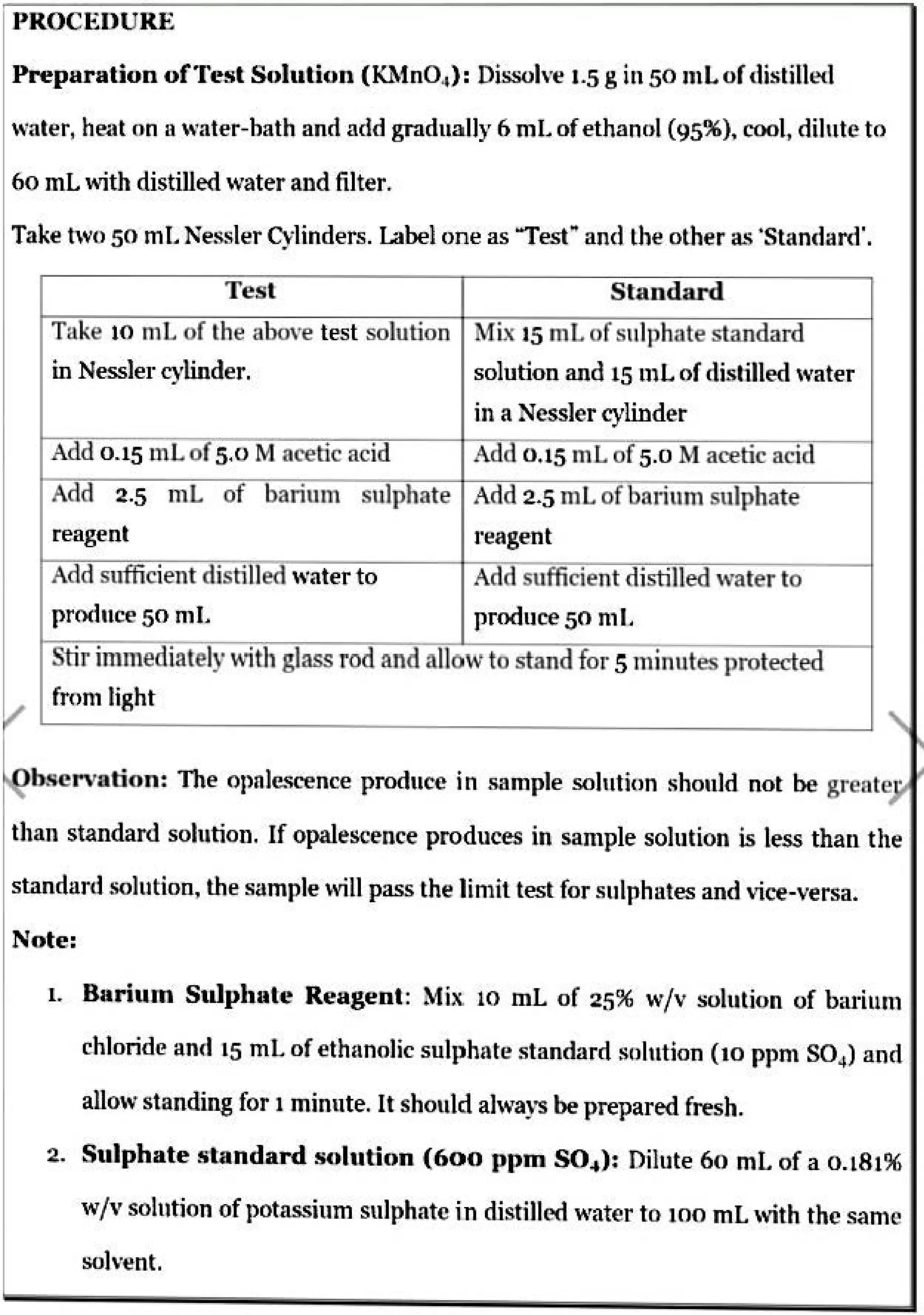 PROCEDURE
Preparation ofTest Solution (IOfnO.1) : Dissolve 1.5 gin 50 n1L of distilled
water, heat on II water-bath and acid gradually 6 mL of ethanol (95%), cool, dilute to
60 mL with distilled water and filter.
Take two 50 ml. Nessler Cylinders. Label one as "Test• and the other as ·standard'.
Test Standard
Take 10 mL of the above test solution !Mb: 15 ml ofsulphate standard
in Nessler cylinder. solution and 15 n1L of distilled water
in a Nessler cylinder
Add 0.15 1nL of5.0 !VI acetic acid Add 0.15 mL of 5.0 Macetic acid
Add 2.5 ntL of barium sulphate Add 2.5 ml of bariun1 sulphate
reagent 1·eagent
Add sufficient distilled water to Add sufficient distilled ,vater to
produce 50 nil. produce 50 nil.
Stirin1mediately withglass rod and allovto stand for Sn1inutes protected
fron1 light
bservation: The opalescence produce in sample solution should not be greate ·
than standard solution. If opalescence produces in san1ple solution is less than the
standard solution, the sample will pass the lin1il lest for sulphates and vice-versa.
Note:
1. Barhun Sulphate Reagent: ~1ix. 10 mL of 25% w/v solution of bari111n
chloride and 15 mL of eth11nolic sulphate standard solution (10 ppn1 SO4
) and
allow standing for 1 minute. It should ahvays be prepared fresh.
2. Sulphate standard solution (600 ppm S04 ): Dilute 60 ml. of a 0.181%
w/v solution of potassium sulphate in distilled water to 100 mL ,vith the san1e
solvent.
 