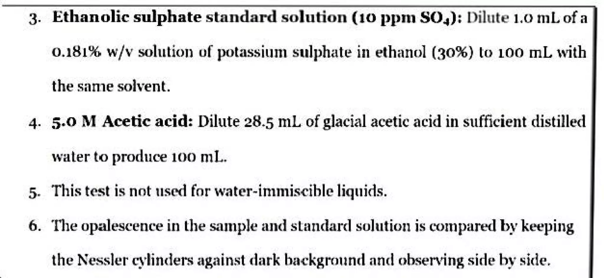 3. Ethanolic sulphate standard solution (to l'l'lll S04): Dilute 1.0 ml of a
0.181% w/v solution of potassium sulphate in ethanol (30%) to 100 ml 1,1th
the same solvent.
4. 5.0 M Acetic acid: Dilute 28.5 mL ofglacial acetic acid in sufficient distilk-d
waler to produce too ml.
5. TI1is tC'st is nnt uscrl for water-innnis-cihlc liquirls.
6. ·111e opaleseence in the sample and standard solution is t'Ompared by k<-.,ping
the Kessler cylinders against dark ba<:kgrnund and obser.fog sideby side.
 