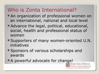 Who is Zonta International?
An   organization of professional women on
 an international, national and local level
Advance the legal, political, educational,
 social, health and professional status of
 women
Supporters of many women-oriented U.N.
 initiatives
Sponsors of various scholarships and
 awards
A powerful advocate for change!
 