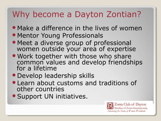 Why become a Dayton Zontian?
Make a difference in the lives of women
Mentor Young Professionals
Meet a diverse group of professional
 women outside your area of expertise
Work together with those who share
 common values and develop friendships
 for a lifetime
Develop leadership skills
Learn about customs and traditions of
 other countries
Support UN initiatives.
 