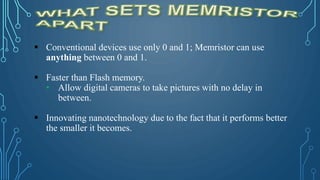  Conventional devices use only 0 and 1; Memristor can use
anything between 0 and 1.
 Faster than Flash memory.
• Allow digital cameras to take pictures with no delay in
between.
 Innovating nanotechnology due to the fact that it performs better
the smaller it becomes.
 