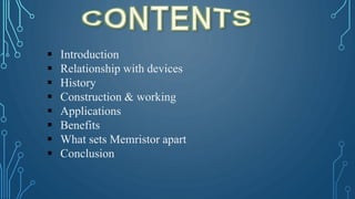  Introduction
 Relationship with devices
 History
 Construction & working
 Applications
 Benefits
 What sets Memristor apart
 Conclusion
 