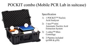 POCKIT combo (Mobile PCR Lab in suitcase)
Specification
1) 1 POCKIT™ Nucleic
Acid Analyzer
2) 1 taco™ mini
Automatic Nucleic Acid
Extraction System
3) 1 cubee™ Mini-
Centrifuge
4) 2 Pipettes included
(p1000 & p50)
4
3
1
2
 