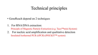 Technical principles
• GeneReach depend on 2 techniques
1. For RNA/DNA extraction:
Principle of Magnetic Particle Extraction (e.g. Taco™mini System)
2. For nucleic acid amplification and qualitative detection
Insulated Isothermal PCR (iiPCR) (POCKIT™ system)
 
