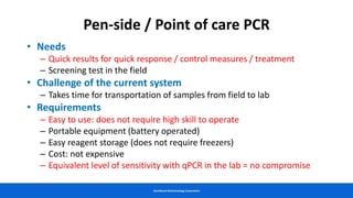GeneReach Biotechnology Corporation
Pen-side / Point of care PCR
• Needs
– Quick results for quick response / control measures / treatment
– Screening test in the field
• Challenge of the current system
– Takes time for transportation of samples from field to lab
• Requirements
– Easy to use: does not require high skill to operate
– Portable equipment (battery operated)
– Easy reagent storage (does not require freezers)
– Cost: not expensive
– Equivalent level of sensitivity with qPCR in the lab = no compromise
 