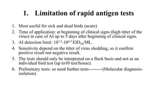 1. Limitation of rapid antigen tests
1. Most useful for sick and dead birds (acute)
2. Time of application: at beginning of clinical signs (high titter of the
virus) in case of AI up to 5 days after beginning of clinical signs.
3. AI detection limit: 103.5-104.5 EID50/ML.
4. Sensitivity depend on the titter of virus shedding, so it confirm
positive result not negative result.
5. The tests should only be interpreted on a flock basis and not as an
individual bird test (up to10 test/house).
6. Preliminary tests: so need further tests---------(Molecular diagnosis-
isolation).
 