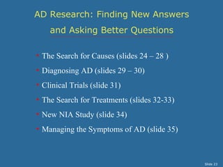 AD Research: Finding New Answers 
and Asking Better Questions 
• The Search for Causes (slides 24 – 28 ) 
• Diagnosing AD (slides 29 – 30) 
• Clinical Trials (slide 31) 
• The Search for Treatments (slides 32-33) 
• New NIA Study (slide 34) 
• Managing the Symptoms of AD (slide 35) 
Slide 23 
 