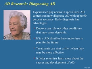 AD Research: Diagnosing AD 
Experienced physicians in specialized AD 
centers can now diagnose AD with up to 90 
percent accuracy. Early diagnosis has 
advantages: 
• Doctors can rule out other conditions 
that may cause dementia. 
• If it is AD, families have more time to 
plan for the future. 
• Treatments can start earlier, when they 
may be more effective. 
• It helps scientists learn more about the 
causes and development of AD. 
Slide 29 
 