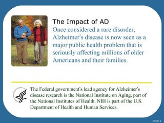 The Impact of AD 
Once considered a rare disorder, 
Alzheimer’s disease is now seen as a 
major public health problem that is 
seriously affecting millions of older 
Americans and their families. 
The Federal government’s lead agency for Alzheimer’s 
disease research is the National Institute on Aging, part of 
the National Institutes of Health. NIH is part of the U.S. 
Department of Health and Human Services. 
Slide 2 
 