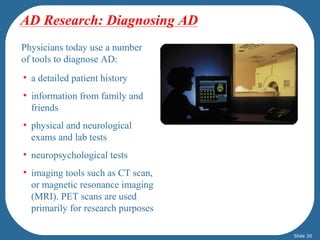 AD Research: Diagnosing AD 
Physicians today use a number 
of tools to diagnose AD: 
• a detailed patient history 
• information from family and 
friends 
• physical and neurological 
exams and lab tests 
• neuropsychological tests 
• imaging tools such as CT scan, 
or magnetic resonance imaging 
(MRI). PET scans are used 
primarily for research purposes 
Slide 30 
 