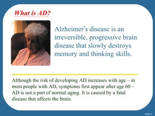 Alzheimer’s disease is an 
irreversible, progressive brain 
disease that slowly destroys 
memory and thinking skills. 
What is AD? 
Although the risk of developing AD increases with age – in 
most people with AD, symptoms first appear after age 60 – 
AD is not a part of normal aging. It is caused by a fatal 
disease that affects the brain. 
Slide 4 
 