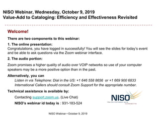 NISO Webinar, Wednesday, October 9, 2019
Value-Add to Cataloging: Efficiency and Effectiveness Revisited
NISO Webinar • October 9, 2019
Welcome!
There are two components to this webinar:
1. The online presentation:
Congratulations, you have logged in successfully! You will see the slides for today’s event
and be able to ask questions via the Zoom webinar interface.
2. The audio portion:
Zoom promises a higher quality of audio over VOIP networks so use of your computer
speakers may be a more positive option than in the past.
Alternatively, you can
Listen in via Telephone: Dial in the US: +1 646 558 8656 or +1 669 900 6833
International Callers should consult Zoom Support for the appropriate number.
Technical assistance is available by:
Contacting support.zoom.us. (Live Chat)
NISO’s webinar id today is : 931-183-524
 