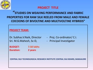 PROJECT TITLE
“STUDIES ON WEAVING PERFORMANCE AND FABRIC
PROPERTIES FOR RAW SILK REELED FROM MALE AND FEMALE
COCOONS OF BIVOLTINE AND MULTIVOLTINE HYBRIDS”
PROJECT TEAM:
Dr. Subhas.V.Naik, Director - Proj. Co-ordinator/ C.I.
Sri. M.G.Mahesh, Sc-D, - Principal Investigator
BUDGET: 7.50 lakhs
Duration: 2 years
CENTRAL SILK TECHNOLOGICAL RESEARCH INSTITUTE CENTRAL SILK BOARD, BANGALORE
 