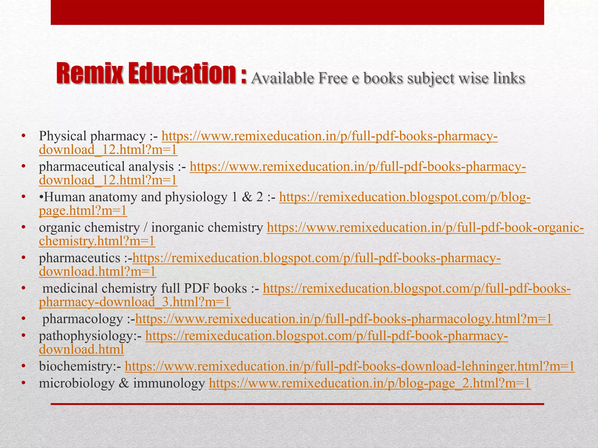 Remix Education : Available Free e books subject wise links
• Physical pharmacy :- https://www.remixeducation.in/p/full-pdf-books-pharmacy-
download_12.html?m=1
• pharmaceutical analysis :- https://www.remixeducation.in/p/full-pdf-books-pharmacy-
download_12.html?m=1
• •Human anatomy and physiology 1 & 2 :- https://remixeducation.blogspot.com/p/blog-
page.html?m=1
• organic chemistry / inorganic chemistry https://www.remixeducation.in/p/full-pdf-book-organic-
chemistry.html?m=1
• pharmaceutics :-https://remixeducation.blogspot.com/p/full-pdf-books-pharmacy-
download.html?m=1
• medicinal chemistry full PDF books :- https://remixeducation.blogspot.com/p/full-pdf-books-
pharmacy-download_3.html?m=1
• pharmacology :-https://www.remixeducation.in/p/full-pdf-books-pharmacology.html?m=1
• pathophysiology:- https://remixeducation.blogspot.com/p/full-pdf-book-pharmacy-
download.html
• biochemistry:- https://www.remixeducation.in/p/full-pdf-books-download-lehninger.html?m=1
• microbiology & immunology https://www.remixeducation.in/p/blog-page_2.html?m=1
 